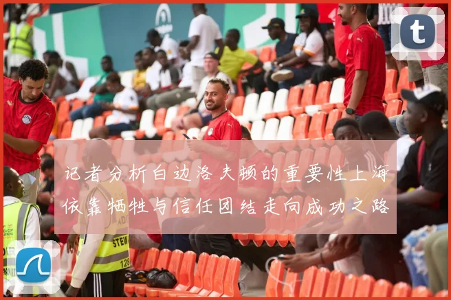 记者分析白边洛夫顿的重要性上海依靠牺牲与信任团结走向成功之路