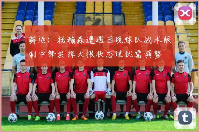 解读：杨瀚森遭遇困境球队战术限制中锋发挥大根状态堪忧需调整