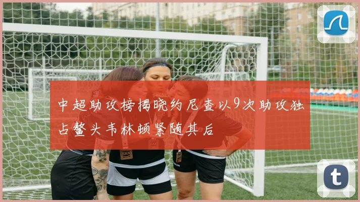 中超助攻榜揭晓约尼查以9次助攻独占鳌头韦林顿紧随其后