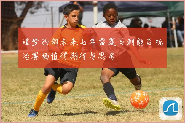 追梦西部未来七年雷霆马刺能否统治赛场值得期待与思考