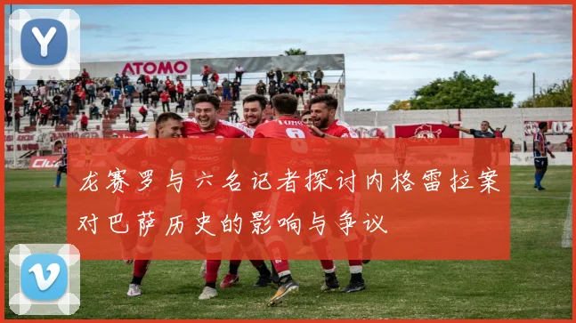 龙赛罗与六名记者探讨内格雷拉案对巴萨历史的影响与争议