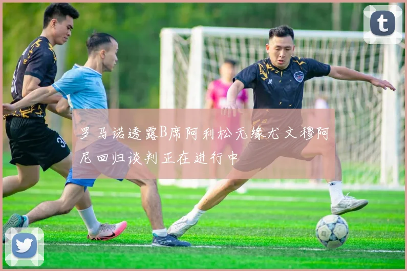 罗马诺透露B席阿利松无缘尤文穆阿尼回归谈判正在进行中