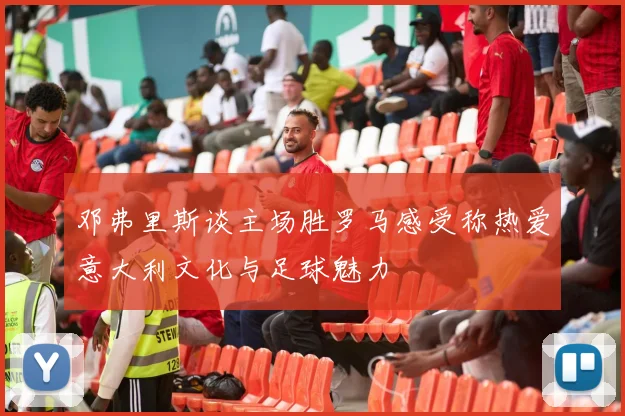 邓弗里斯谈主场胜罗马感受称热爱意大利文化与足球魅力