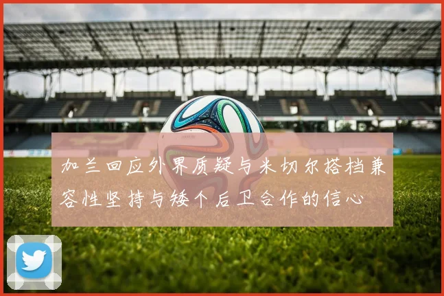 加兰回应外界质疑与米切尔搭档兼容性坚持与矮个后卫合作的信心